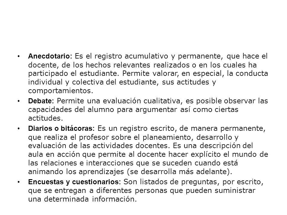 Anecdotario: Es el registro acumulativo y permanente, que hace el docente, de los hechos relevantes realizados o en los cuales ha participado el estudiante. Permite valorar, en especial, la conducta individual y colectiva del estudiante, sus actitudes y comportamientos.
