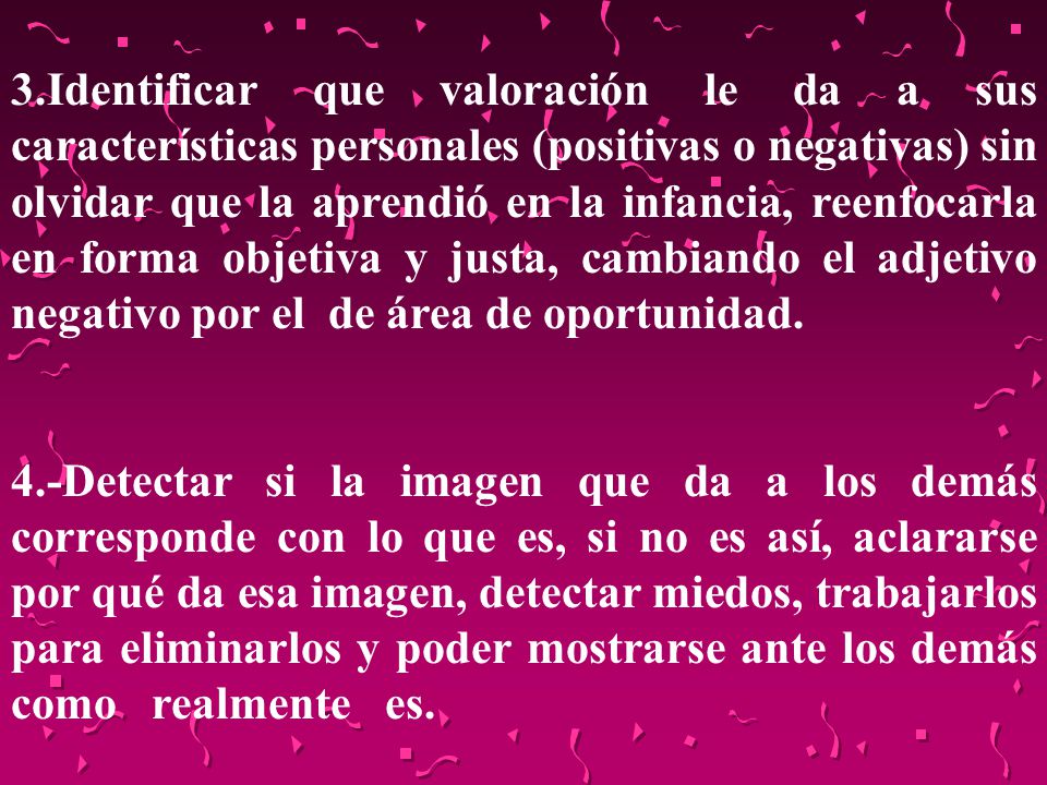 3.Identificar que valoración le da a sus características personales (positivas o negativas) sin olvidar que la aprendió en la infancia, reenfocarla en forma objetiva y justa, cambiando el adjetivo negativo por el de área de oportunidad.