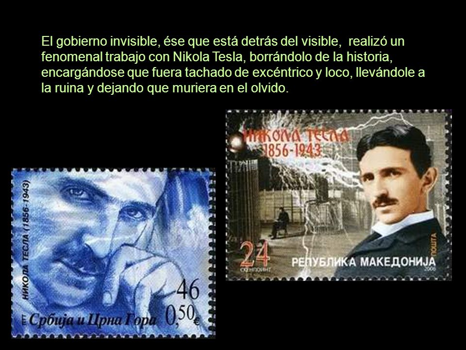 El gobierno invisible, ése que está detrás del visible, realizó un fenomenal trabajo con Nikola Tesla, borrándolo de la historia, encargándose que fuera tachado de excéntrico y loco, llevándole a la ruina y dejando que muriera en el olvido.