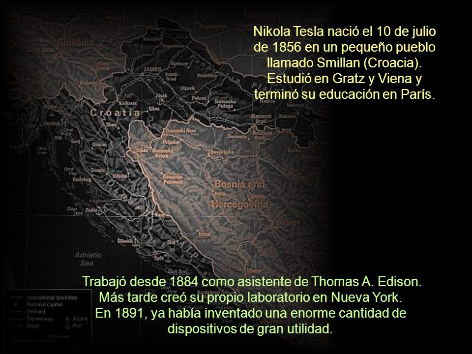 Nikola Tesla nació el 10 de julio de 1856 en un pequeño pueblo llamado Smillan (Croacia). Estudió en Gratz y Viena y terminó su educación en París.