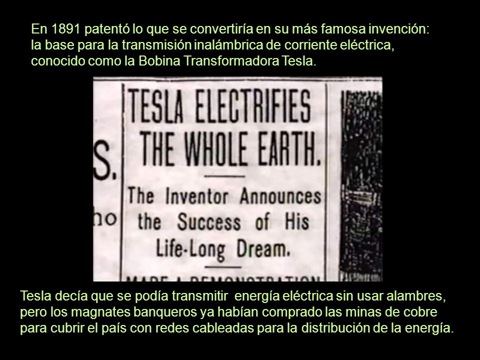 En 1891 patentó lo que se convertiría en su más famosa invención: la base para la transmisión inalámbrica de corriente eléctrica, conocido como la Bobina Transformadora Tesla.