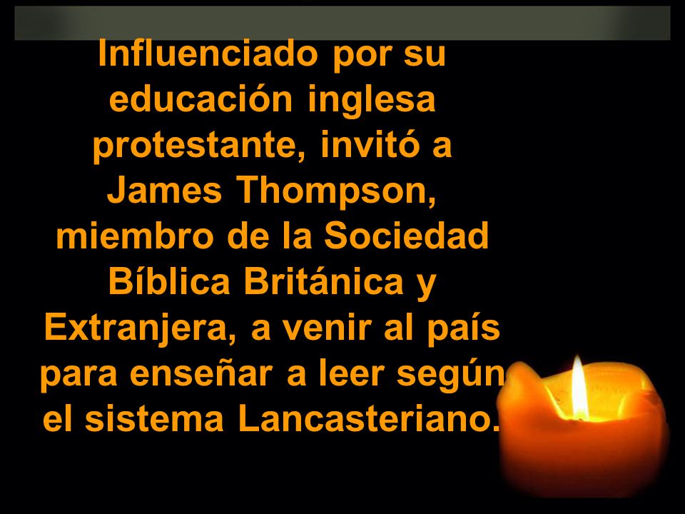 Influenciado por su educación inglesa protestante, invitó a James Thompson, miembro de la Sociedad Bíblica Británica y Extranjera, a venir al país para enseñar a leer según el sistema Lancasteriano.