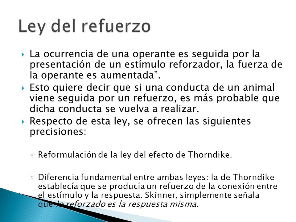 Ley del refuerzo La ocurrencia de una operante es seguida por la presentación de un estímulo reforzador, la fuerza de la operante es aumentada .