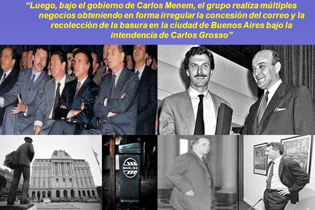 Luego, bajo el gobierno de Carlos Menem, el grupo realiza múltiples negocios obteniendo en forma irregular la concesión del correo y la recolección de la basura en la ciudad de Buenos Aires bajo la intendencia de Carlos Grosso