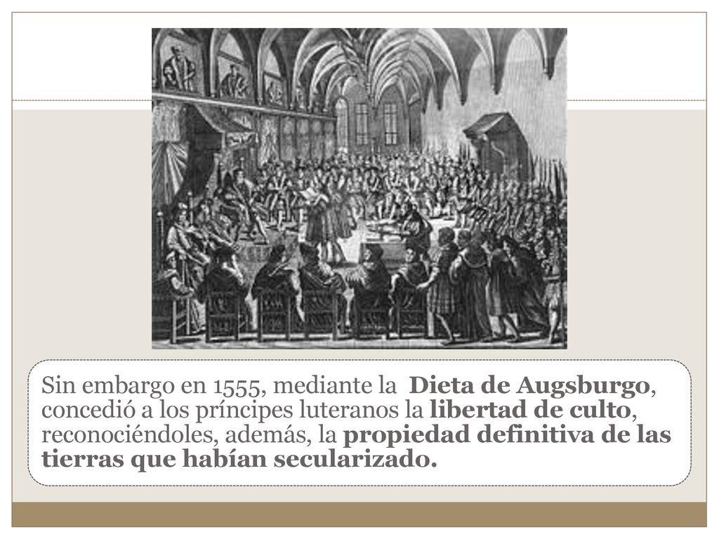 Sin embargo en 1555, mediante la Dieta de Augsburgo, concedió a los príncipes luteranos la libertad de culto, reconociéndoles, además, la propiedad definitiva de las tierras que habían secularizado.