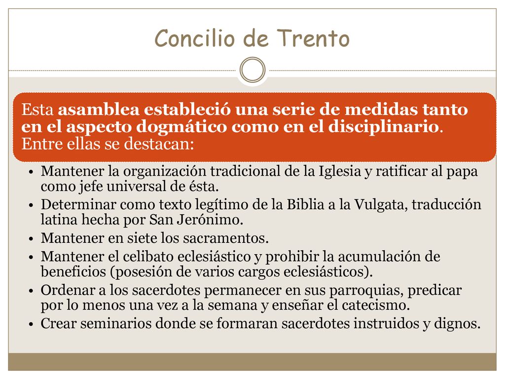 Concilio de Trento Esta asamblea estableció una serie de medidas tanto en el aspecto dogmático como en el disciplinario. Entre ellas se destacan: