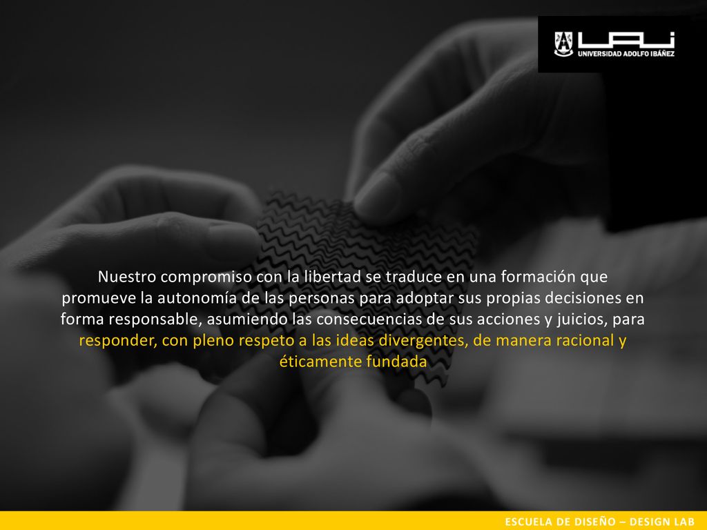 Nuestro compromiso con la libertad se traduce en una formación que promueve la autonomía de las personas para adoptar sus propias decisiones en forma responsable, asumiendo las consecuencias de sus acciones y juicios, para responder, con pleno respeto a las ideas divergentes, de manera racional y éticamente fundada