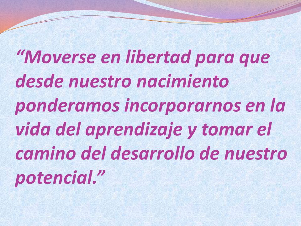 Moverse en libertad para que desde nuestro nacimiento ponderamos incorporarnos en la vida del aprendizaje y tomar el camino del desarrollo de nuestro potencial.