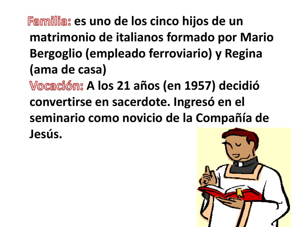 Familia: es uno de los cinco hijos de un matrimonio de italianos formado por Mario Bergoglio (empleado ferroviario) y Regina (ama de casa) Vocación: A los 21 años (en 1957) decidió convertirse en sacerdote.