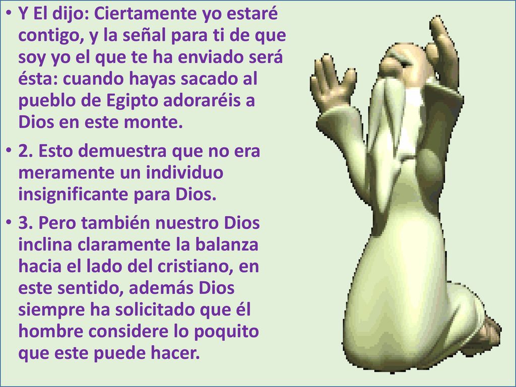 Y El dijo: Ciertamente yo estaré contigo, y la señal para ti de que soy yo el que te ha enviado será ésta: cuando hayas sacado al pueblo de Egipto adoraréis a Dios en este monte.