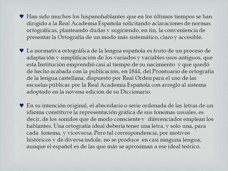 Han sido muchos los hispanohablantes que en los últimos tiempos se han dirigido a la Real Academia Española solicitando aclaraciones de normas ortográficas, planteando dudas y sugiriendo, en fin, la conveniencia de presentar la Ortografía de un modo más sistemático, claro y accesible.