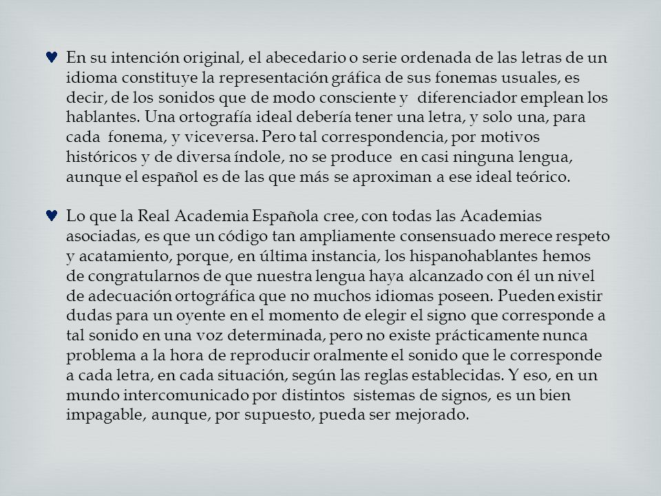 En su intención original, el abecedario o serie ordenada de las letras de un idioma constituye la representación gráfica de sus fonemas usuales, es decir, de los sonidos que de modo consciente y diferenciador emplean los hablantes. Una ortografía ideal debería tener una letra, y solo una, para cada fonema, y viceversa. Pero tal correspondencia, por motivos históricos y de diversa índole, no se produce en casi ninguna lengua, aunque el español es de las que más se aproximan a ese ideal teórico.