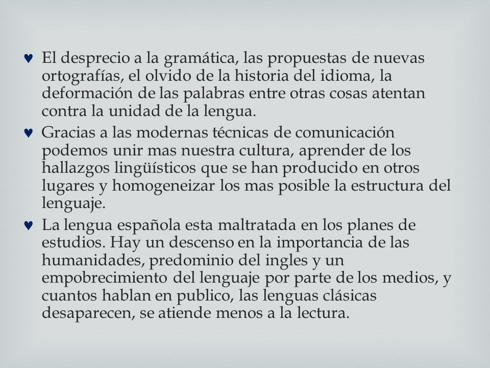 El desprecio a la gramática, las propuestas de nuevas ortografías, el olvido de la historia del idioma, la deformación de las palabras entre otras cosas atentan contra la unidad de la lengua.