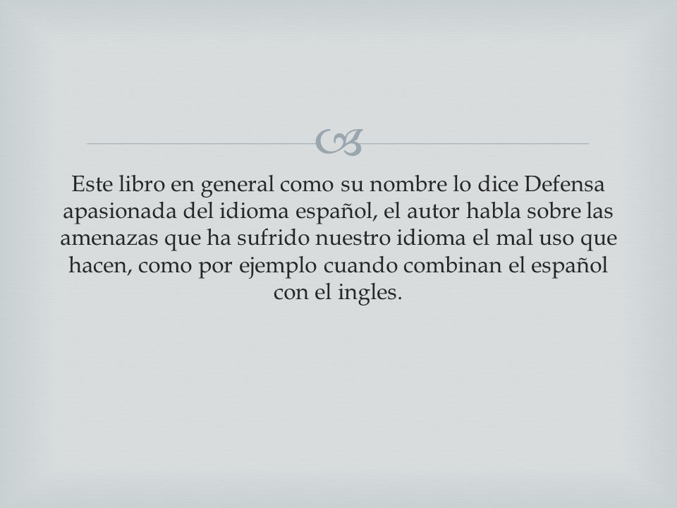 Este libro en general como su nombre lo dice Defensa apasionada del idioma español, el autor habla sobre las amenazas que ha sufrido nuestro idioma el mal uso que hacen, como por ejemplo cuando combinan el español con el ingles.