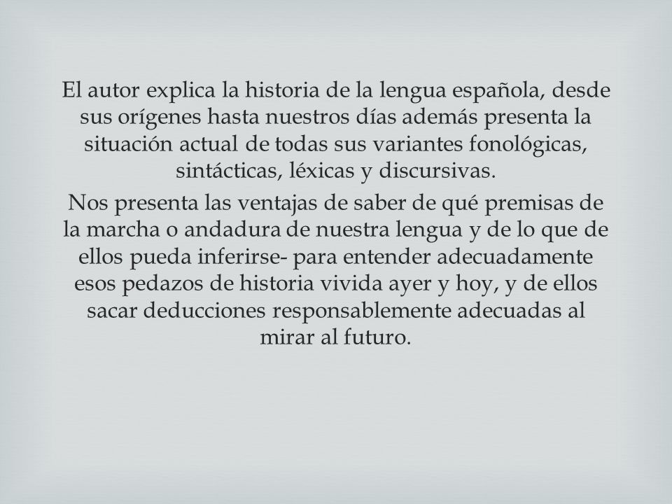 El autor explica la historia de la lengua española, desde sus orígenes hasta nuestros días además presenta la situación actual de todas sus variantes fonológicas, sintácticas, léxicas y discursivas.