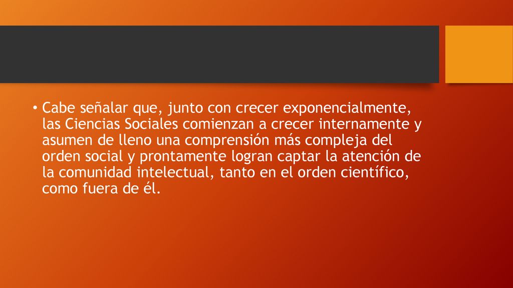Cabe señalar que, junto con crecer exponencialmente, las Ciencias Sociales comienzan a crecer internamente y asumen de lleno una comprensión más compleja del orden social y prontamente logran captar la atención de la comunidad intelectual, tanto en el orden científico, como fuera de él.