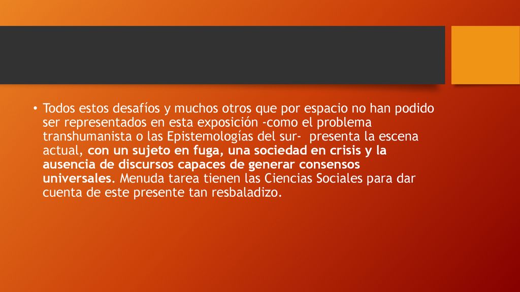 Todos estos desafíos y muchos otros que por espacio no han podido ser representados en esta exposición -como el problema transhumanista o las Epistemologías del sur- presenta la escena actual, con un sujeto en fuga, una sociedad en crisis y la ausencia de discursos capaces de generar consensos universales.