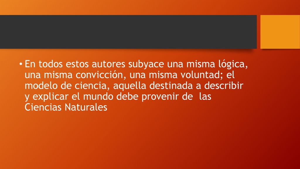 En todos estos autores subyace una misma lógica, una misma convicción, una misma voluntad; el modelo de ciencia, aquella destinada a describir y explicar el mundo debe provenir de las Ciencias Naturales