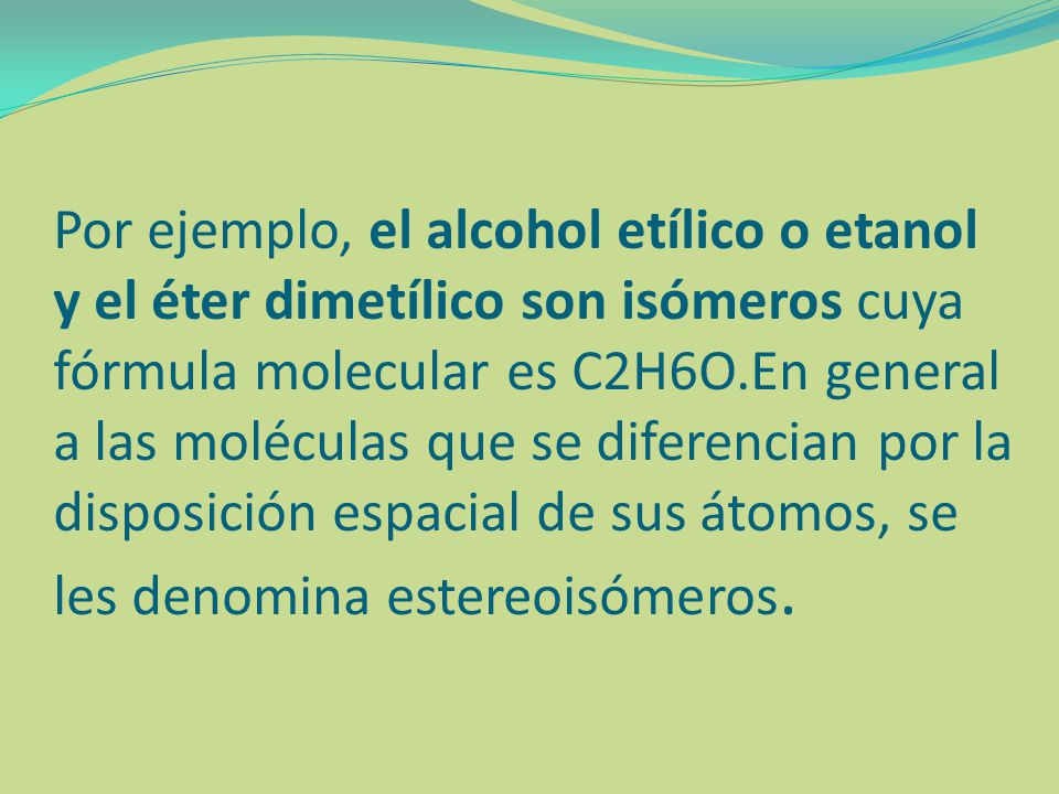 Por ejemplo, el alcohol etílico o etanol y el éter dimetílico son isómeros cuya fórmula molecular es C2H6O.En general a las moléculas que se diferencian por la disposición espacial de sus átomos, se les denomina estereoisómeros.