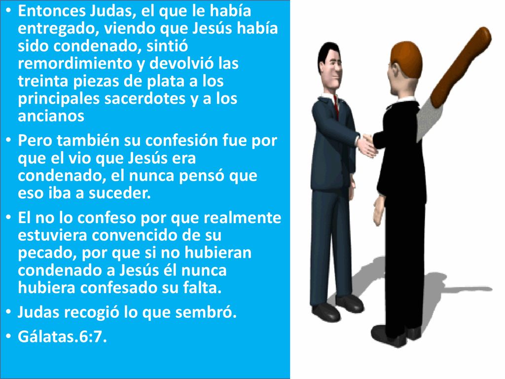 Entonces Judas, el que le había entregado, viendo que Jesús había sido condenado, sintió remordimiento y devolvió las treinta piezas de plata a los principales sacerdotes y a los ancianos