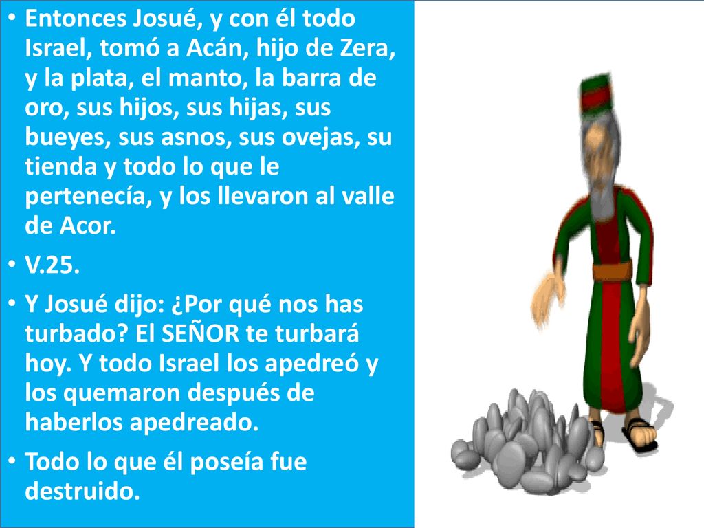 Entonces Josué, y con él todo Israel, tomó a Acán, hijo de Zera, y la plata, el manto, la barra de oro, sus hijos, sus hijas, sus bueyes, sus asnos, sus ovejas, su tienda y todo lo que le pertenecía, y los llevaron al valle de Acor.