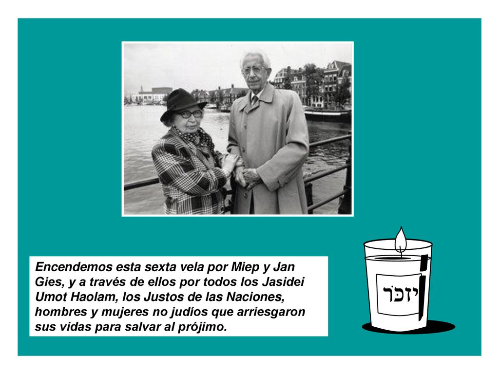 Encendemos esta sexta vela por Miep y Jan Gies, y a través de ellos por todos los Jasidei Umot Haolam, los Justos de las Naciones, hombres y mujeres no judíos que arriesgaron sus vidas para salvar al prójimo.