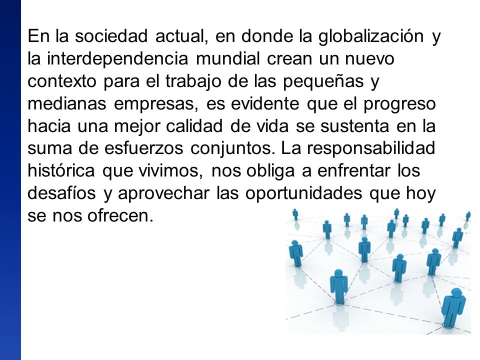En la sociedad actual, en donde la globalización y la interdependencia mundial crean un nuevo contexto para el trabajo de las pequeñas y medianas empresas, es evidente que el progreso hacia una mejor calidad de vida se sustenta en la suma de esfuerzos conjuntos.