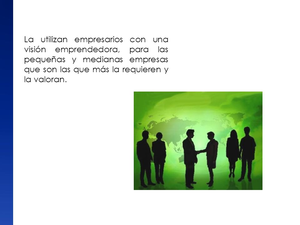 La utilizan empresarios con una visión emprendedora, para las pequeñas y medianas empresas que son las que más la requieren y la valoran.