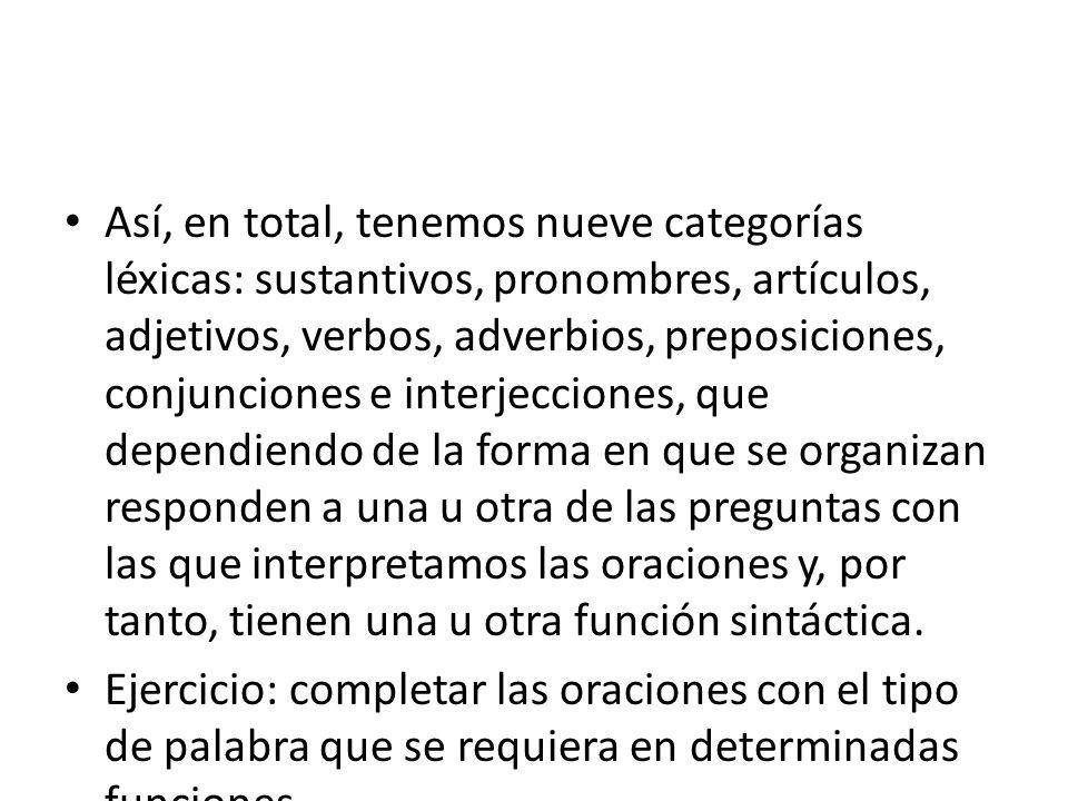 Así, en total, tenemos nueve categorías léxicas: sustantivos, pronombres, artículos, adjetivos, verbos, adverbios, preposiciones, conjunciones e interjecciones, que dependiendo de la forma en que se organizan responden a una u otra de las preguntas con las que interpretamos las oraciones y, por tanto, tienen una u otra función sintáctica.