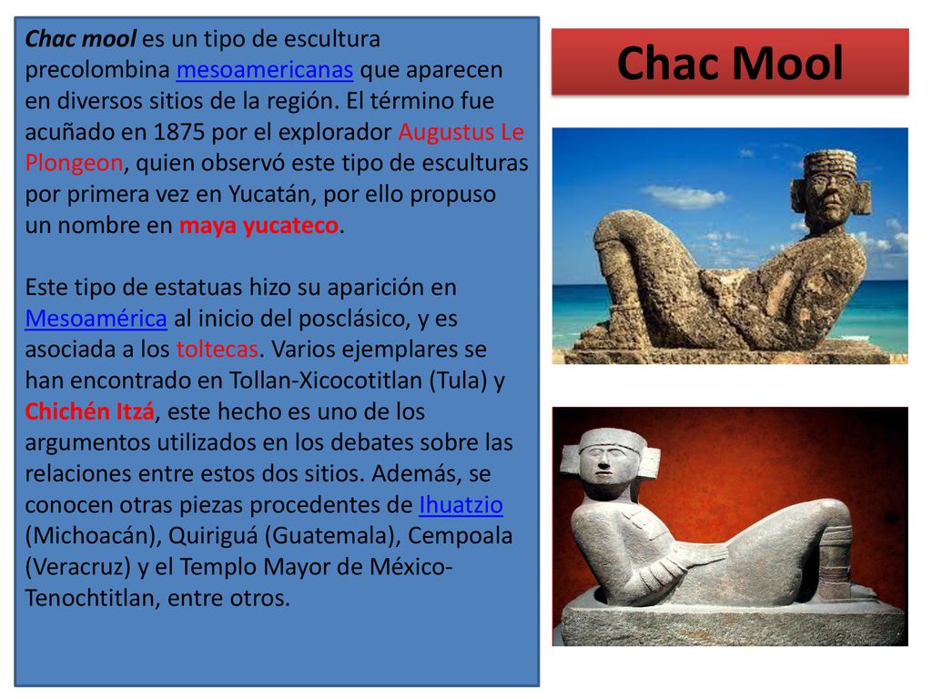 Chac mool es un tipo de escultura precolombina mesoamericanas que aparecen en diversos sitios de la región. El término fue acuñado en 1875 por el explorador Augustus Le Plongeon, quien observó este tipo de esculturas por primera vez en Yucatán, por ello propuso un nombre en maya yucateco.​