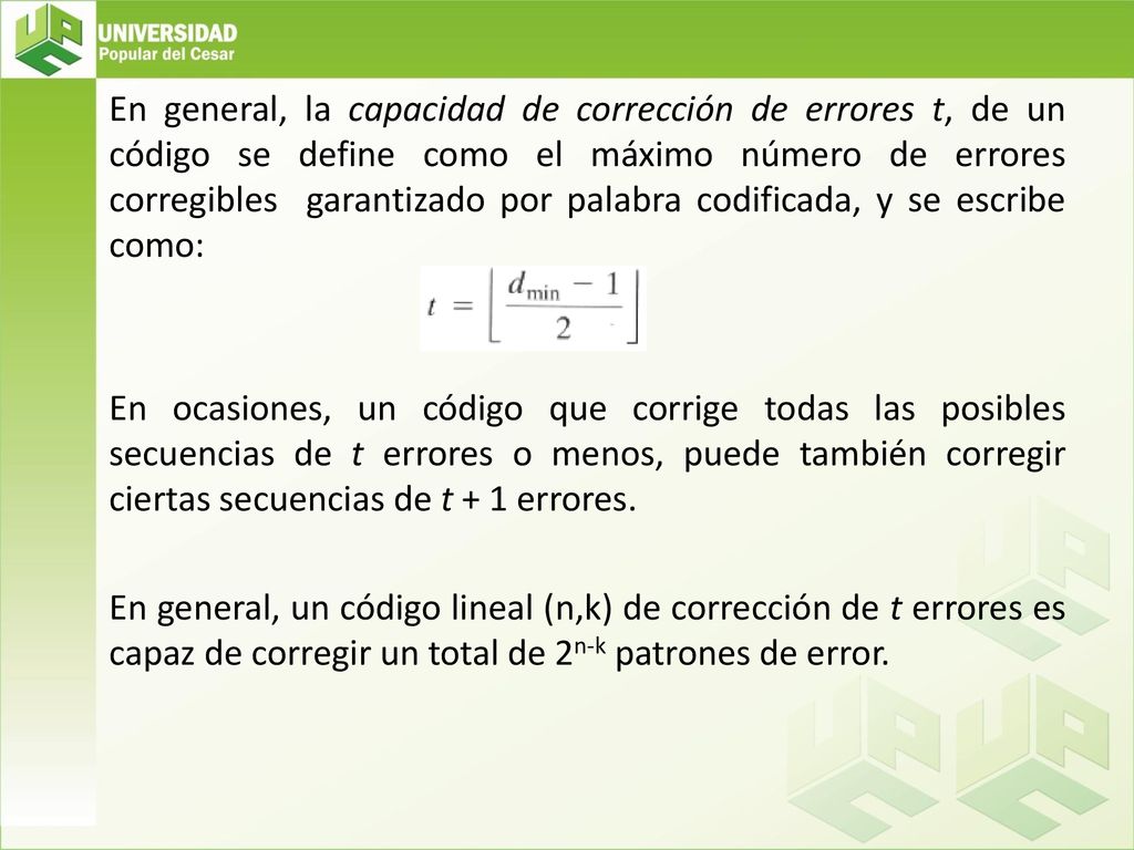 En general, la capacidad de corrección de errores t, de un código se define como el máximo número de errores corregibles garantizado por palabra codificada, y se escribe como: En ocasiones, un código que corrige todas las posibles secuencias de t errores o menos, puede también corregir ciertas secuencias de t + 1 errores.
