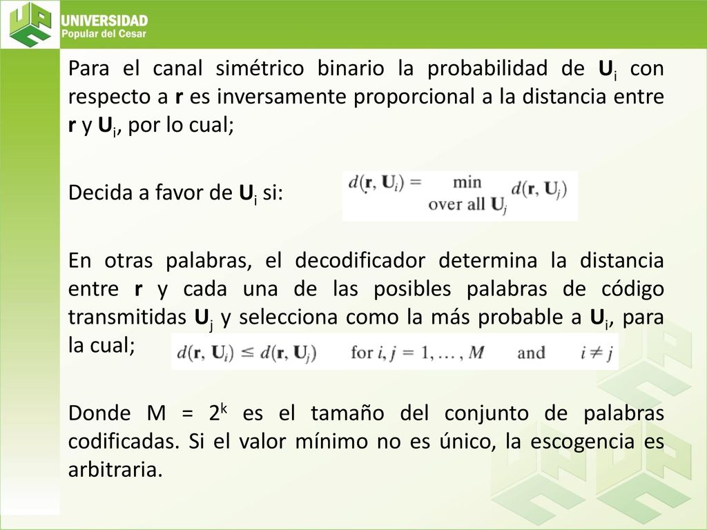 Para el canal simétrico binario la probabilidad de Ui con respecto a r es inversamente proporcional a la distancia entre r y Ui, por lo cual; Decida a favor de Ui si: En otras palabras, el decodificador determina la distancia entre r y cada una de las posibles palabras de código transmitidas Uj y selecciona como la más probable a Ui, para la cual; Donde M = 2k es el tamaño del conjunto de palabras codificadas.