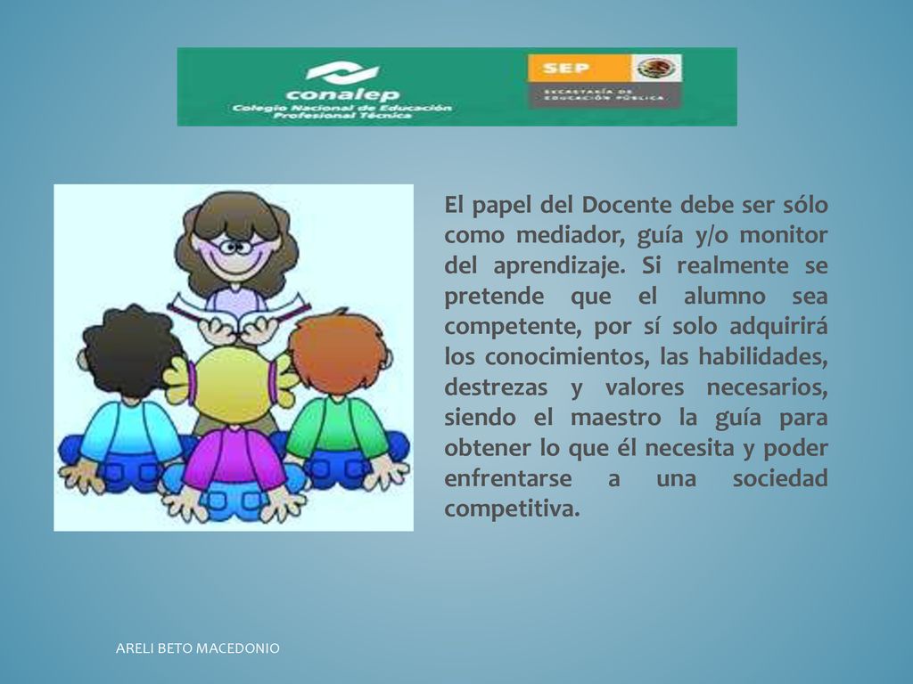 El papel del Docente debe ser sólo como mediador, guía y/o monitor del aprendizaje. Si realmente se pretende que el alumno sea competente, por sí solo adquirirá los conocimientos, las habilidades, destrezas y valores necesarios, siendo el maestro la guía para obtener lo que él necesita y poder enfrentarse a una sociedad competitiva.