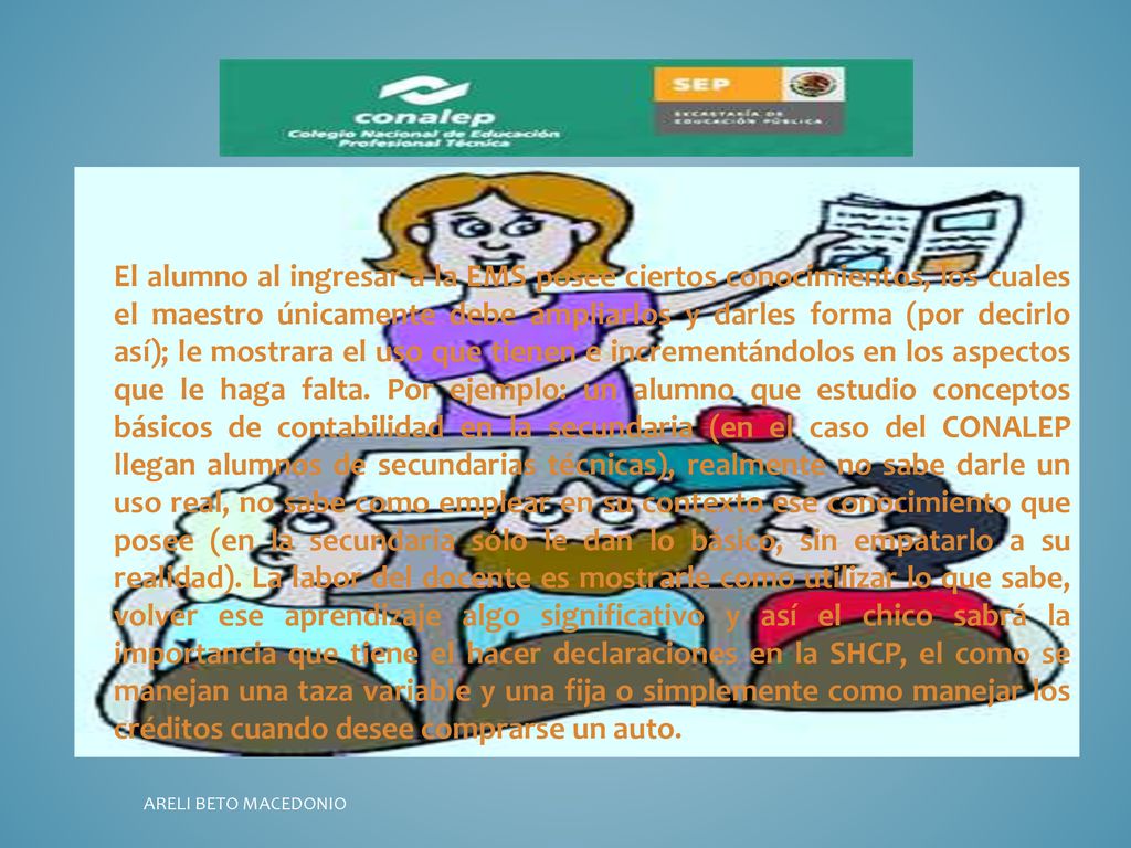 El alumno al ingresar a la EMS posee ciertos conocimientos, los cuales el maestro únicamente debe ampliarlos y darles forma (por decirlo así); le mostrara el uso que tienen e incrementándolos en los aspectos que le haga falta. Por ejemplo: un alumno que estudio conceptos básicos de contabilidad en la secundaria (en el caso del CONALEP llegan alumnos de secundarias técnicas), realmente no sabe darle un uso real, no sabe como emplear en su contexto ese conocimiento que posee (en la secundaria sólo le dan lo básico, sin empatarlo a su realidad). La labor del docente es mostrarle como utilizar lo que sabe, volver ese aprendizaje algo significativo y así el chico sabrá la importancia que tiene el hacer declaraciones en la SHCP, el como se manejan una taza variable y una fija o simplemente como manejar los créditos cuando desee comprarse un auto.