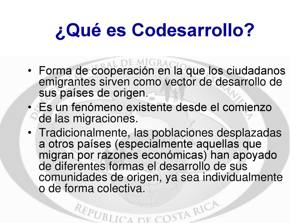 ¿Qué es Codesarrollo Forma de cooperación en la que los ciudadanos emigrantes sirven como vector de desarrollo de sus países de origen.