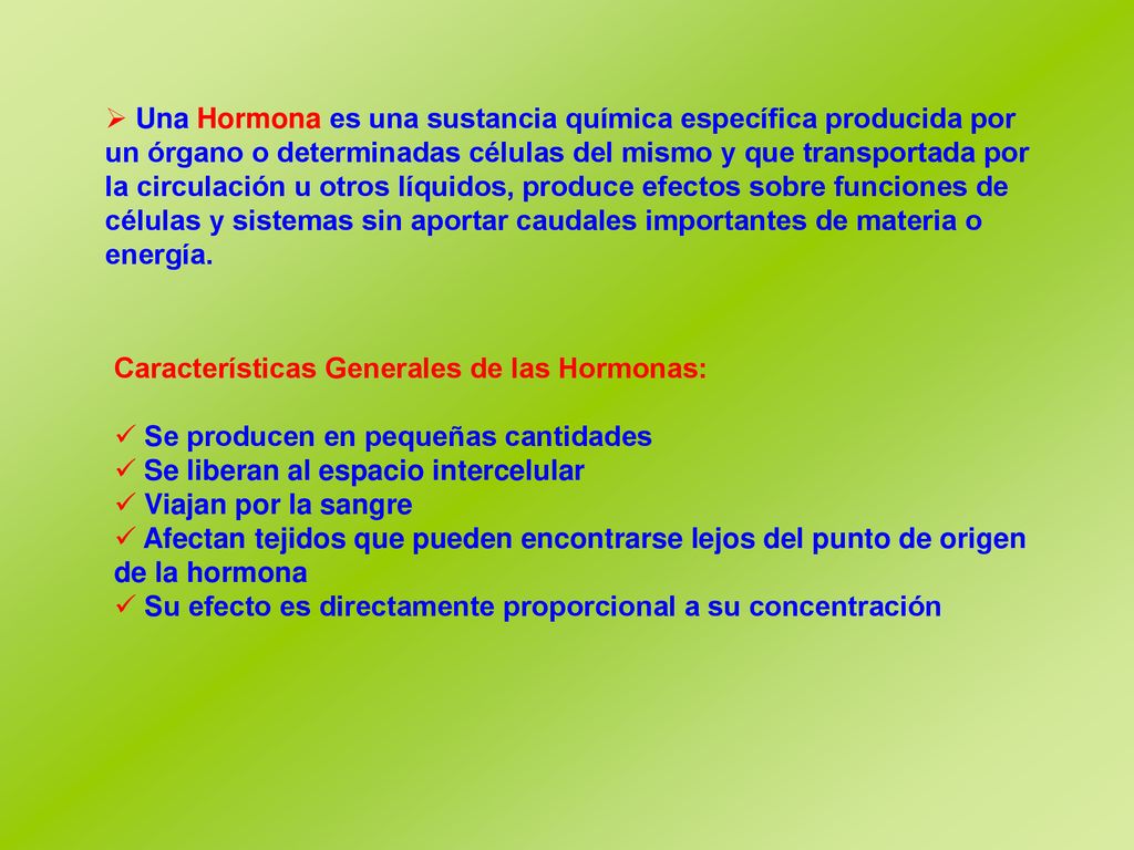 Una Hormona es una sustancia química específica producida por un órgano o determinadas células del mismo y que transportada por la circulación u otros líquidos, produce efectos sobre funciones de células y sistemas sin aportar caudales importantes de materia o energía.