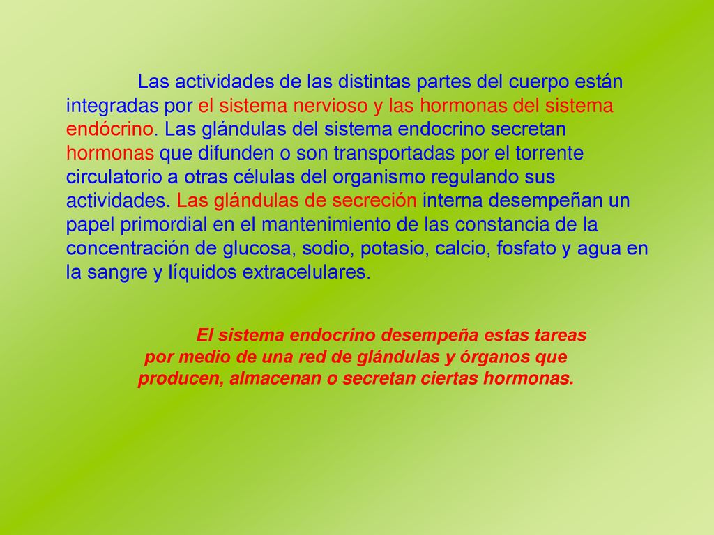 Las actividades de las distintas partes del cuerpo están integradas por el sistema nervioso y las hormonas del sistema endócrino. Las glándulas del sistema endocrino secretan hormonas que difunden o son transportadas por el torrente circulatorio a otras células del organismo regulando sus actividades. Las glándulas de secreción interna desempeñan un papel primordial en el mantenimiento de las constancia de la concentración de glucosa, sodio, potasio, calcio, fosfato y agua en la sangre y líquidos extracelulares.