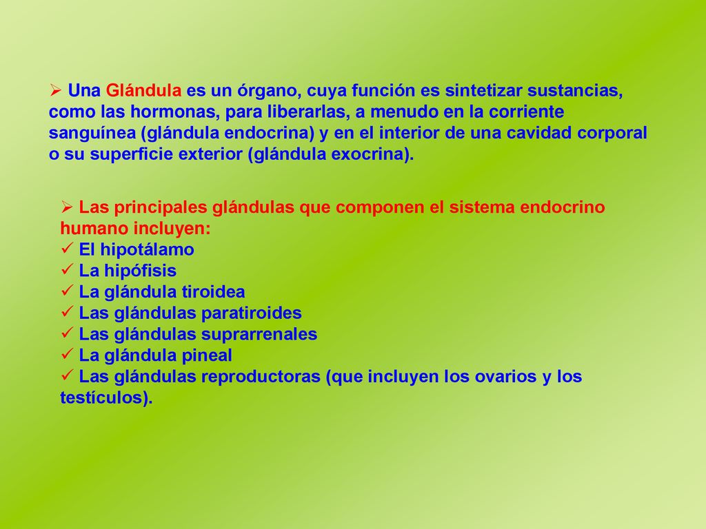 Una Glándula es un órgano, cuya función es sintetizar sustancias, como las hormonas, para liberarlas, a menudo en la corriente sanguínea (glándula endocrina) y en el interior de una cavidad corporal o su superficie exterior (glándula exocrina).
