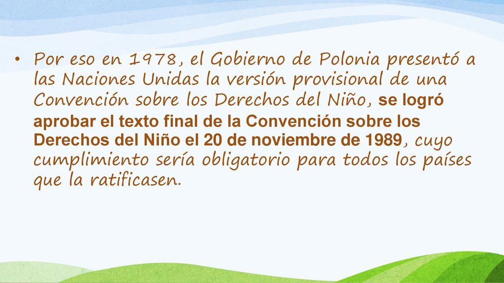 Por eso en 1978, el Gobierno de Polonia presentó a las Naciones Unidas la versión provisional de una Convención sobre los Derechos del Niño, se logró aprobar el texto final de la Convención sobre los Derechos del Niño el 20 de noviembre de 1989, cuyo cumplimiento sería obligatorio para todos los países que la ratificasen.