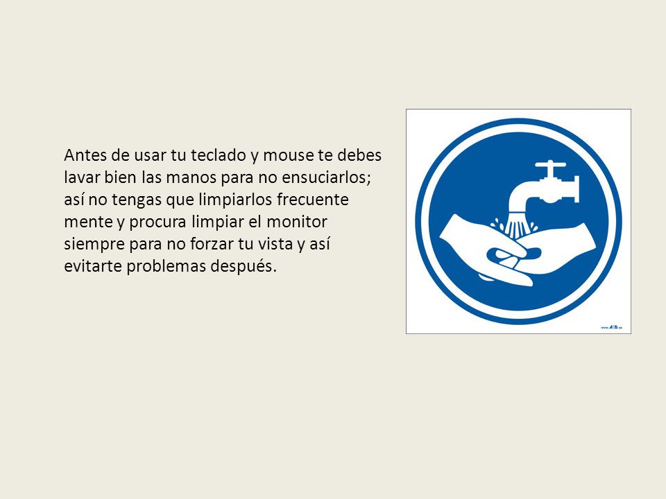 Antes de usar tu teclado y mouse te debes lavar bien las manos para no ensuciarlos; así no tengas que limpiarlos frecuente mente y procura limpiar el monitor siempre para no forzar tu vista y así evitarte problemas después.