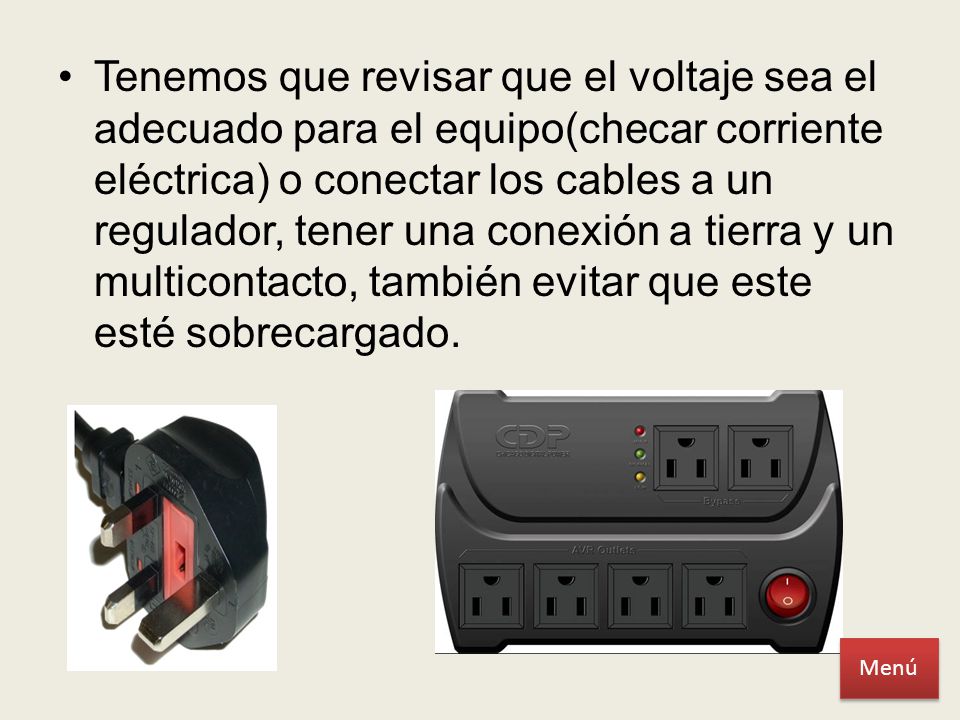 Tenemos que revisar que el voltaje sea el adecuado para el equipo(checar corriente eléctrica) o conectar los cables a un regulador, tener una conexión a tierra y un multicontacto, también evitar que este esté sobrecargado.
