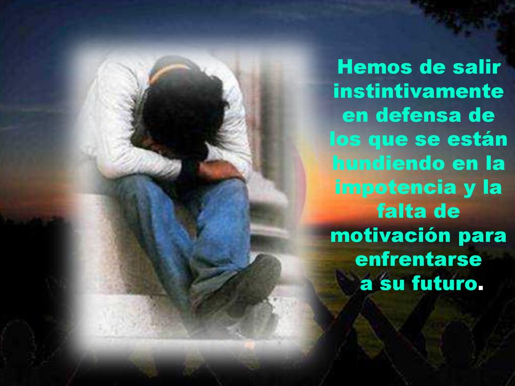 Hemos de salir instintivamente en defensa de los que se están hundiendo en la impotencia y la falta de motivación para enfrentarse