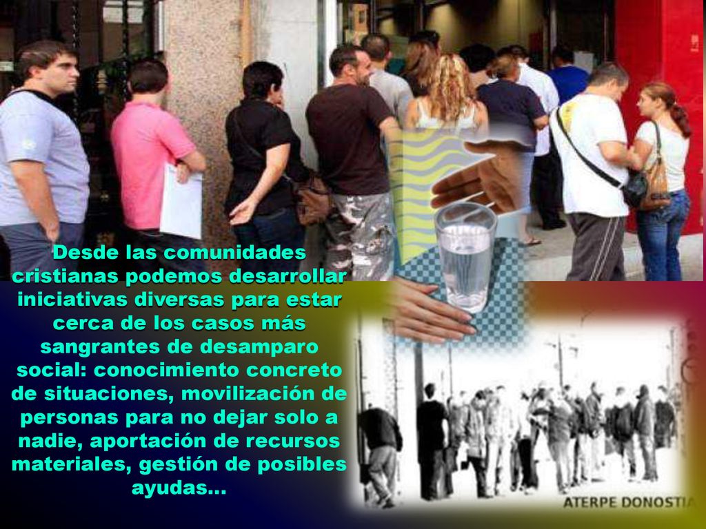 Desde las comunidades cristianas podemos desarrollar iniciativas diversas para estar cerca de los casos más sangrantes de desamparo social: conocimiento concreto de situaciones, movilización de personas para no dejar solo a nadie, aportación de recursos materiales, gestión de posibles ayudas...