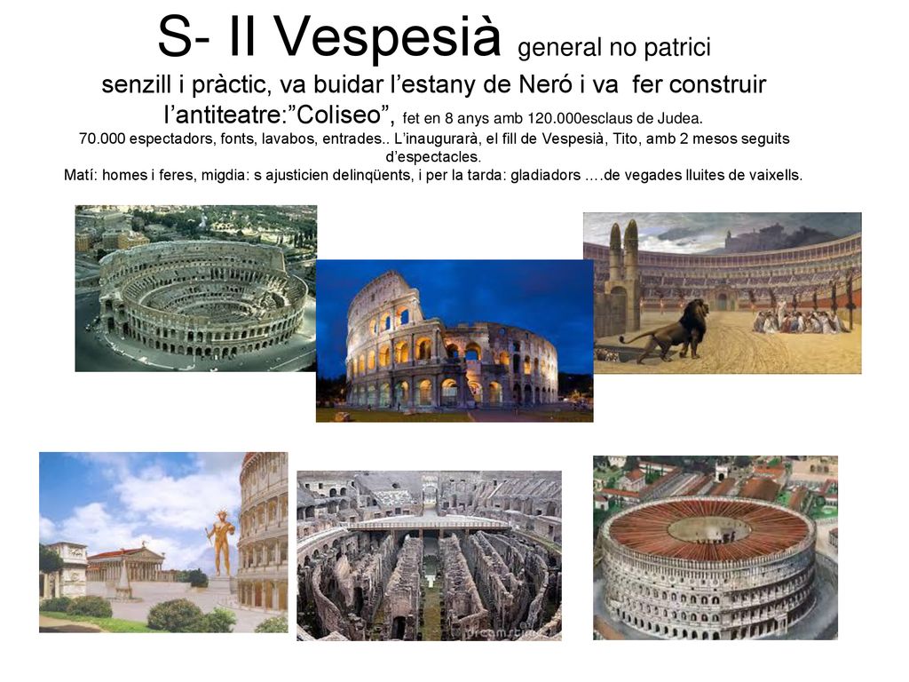 S- II Vespesià general no patrici senzill i pràctic, va buidar l’estany de Neró i va fer construir l’antiteatre: Coliseo , fet en 8 anys amb esclaus de Judea.