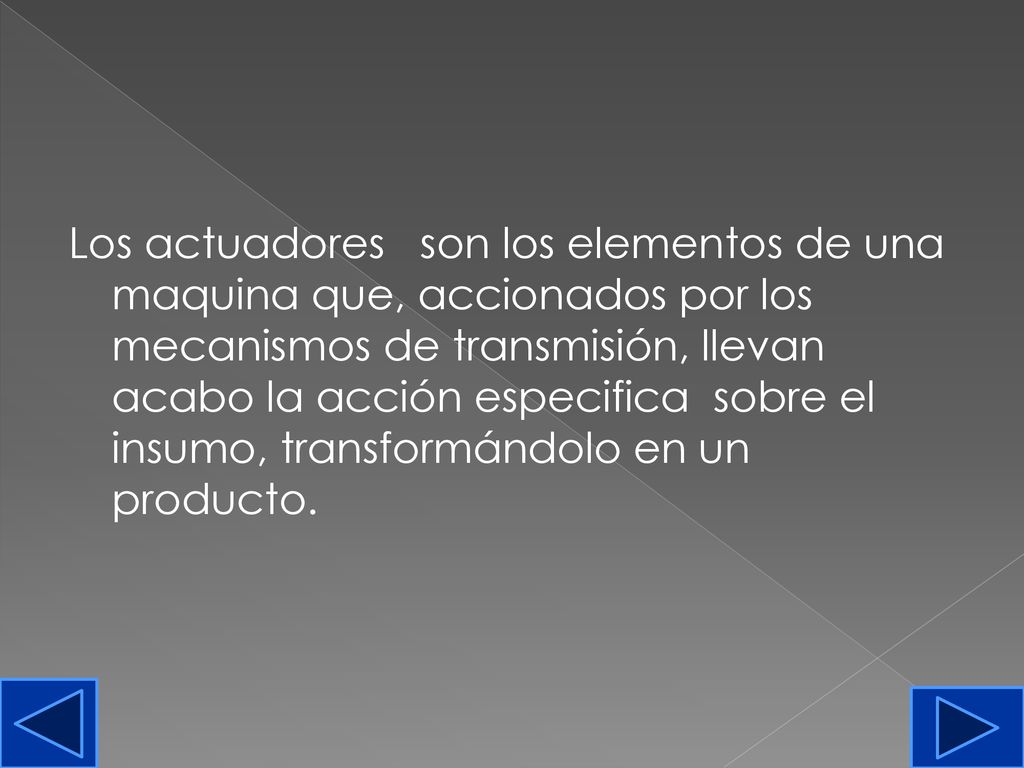Los actuadores son los elementos de una maquina que, accionados por los mecanismos de transmisión, llevan acabo la acción especifica sobre el insumo, transformándolo en un producto.