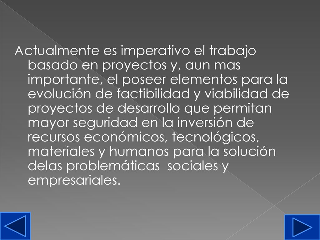 Actualmente es imperativo el trabajo basado en proyectos y, aun mas importante, el poseer elementos para la evolución de factibilidad y viabilidad de proyectos de desarrollo que permitan mayor seguridad en la inversión de recursos económicos, tecnológicos, materiales y humanos para la solución delas problemáticas sociales y empresariales.