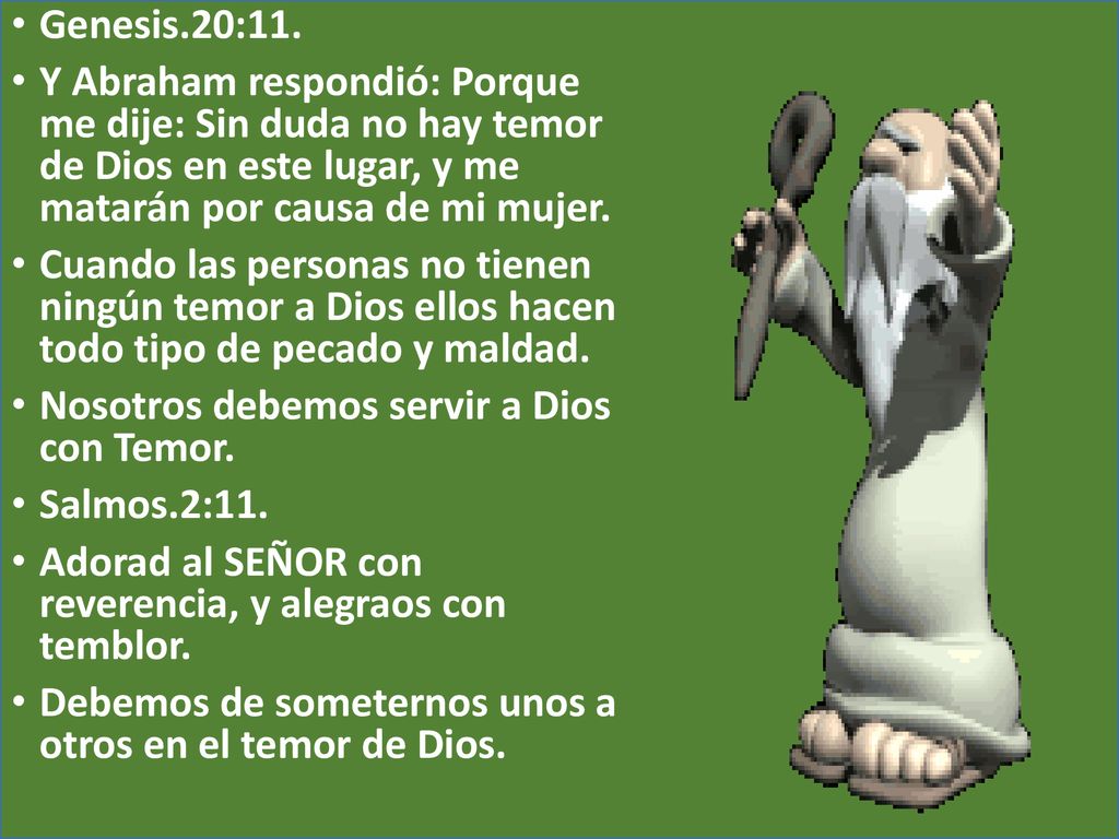 Genesis.20:11. Y Abraham respondió: Porque me dije: Sin duda no hay temor de Dios en este lugar, y me matarán por causa de mi mujer.