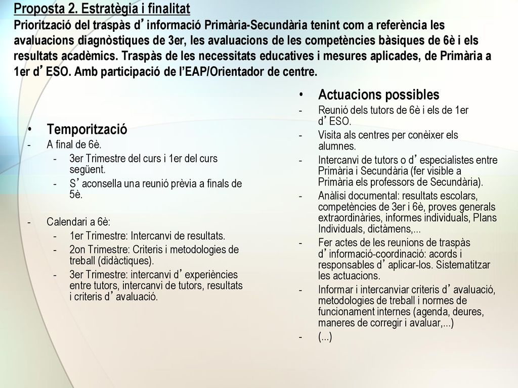 Proposta 2. Estratègia i finalitat Priorització del traspàs d’informació Primària-Secundària tenint com a referència les avaluacions diagnòstiques de 3er, les avaluacions de les competències bàsiques de 6è i els resultats acadèmics. Traspàs de les necessitats educatives i mesures aplicades, de Primària a 1er d’ESO. Amb participació de l’EAP/Orientador de centre.