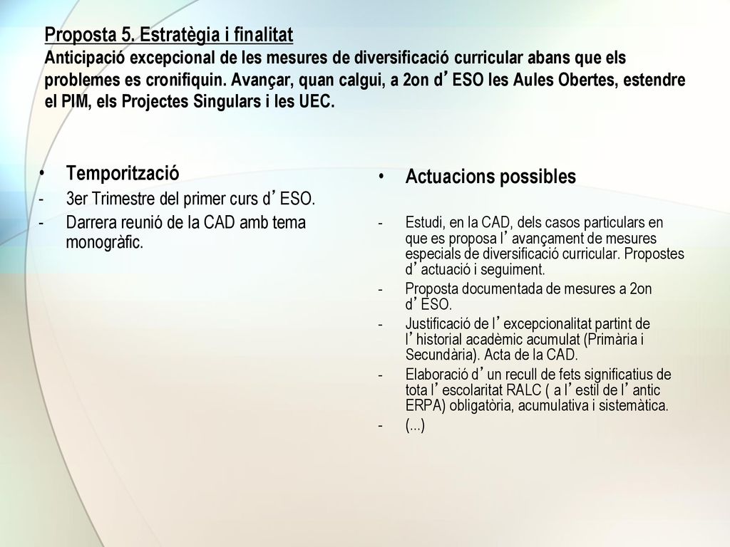 Proposta 5. Estratègia i finalitat Anticipació excepcional de les mesures de diversificació curricular abans que els problemes es cronifiquin. Avançar, quan calgui, a 2on d’ESO les Aules Obertes, estendre el PIM, els Projectes Singulars i les UEC.