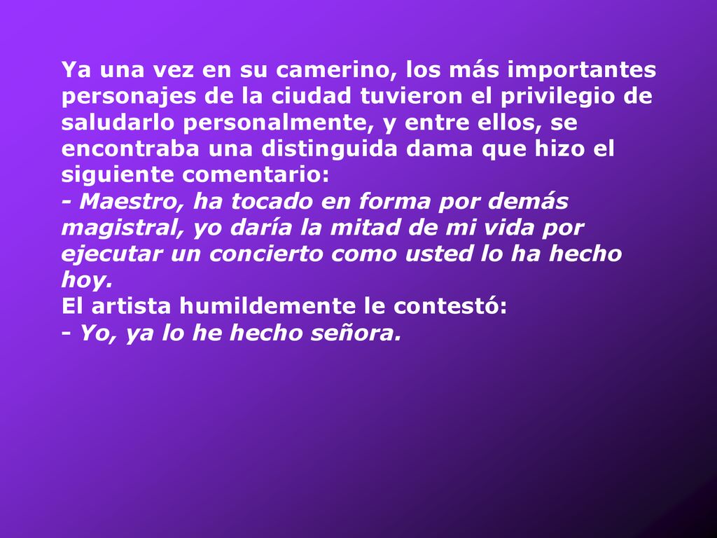 Ya una vez en su camerino, los más importantes personajes de la ciudad tuvieron el privilegio de saludarlo personalmente, y entre ellos, se encontraba una distinguida dama que hizo el siguiente comentario: - Maestro, ha tocado en forma por demás magistral, yo daría la mitad de mi vida por ejecutar un concierto como usted lo ha hecho hoy.
